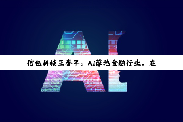 信也科技王春平：AI落地金融行业，在于融合更在于安全