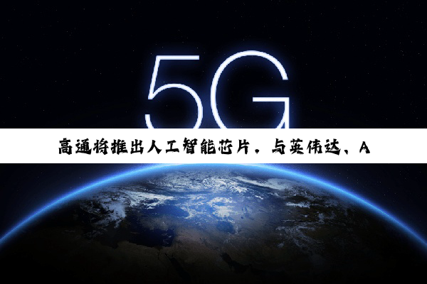 高通将推出人工智能芯片，与英伟达、AMD竞争