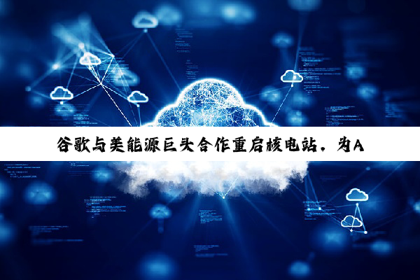 谷歌与美能源巨头合作重启核电站，为AI基础设施供电